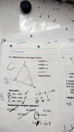 A
A
A
36.
- Matematik
- DC
B
B
AYT/ Matematik
31.
B
mo
29. Aşağıda dar açılı KLM üçgeni veriliyor.
m(LRM) = a
m(KML) = 0
m(MLK) = B
K
C
a
a >>
KLME
olduğu biliniyor.
AK =
49
9
M
A noktas
kare şek!
de B vec
AB
AN
Buna göre,
sina > sin
710
186
L + B + 0 = 180
cos > cosa
olduğur
83
III. cotß > cote
& ug 48
A)
wo
ifadelerinden hangileri doğrudur?
A) Yalnız!
B) Yalmz11
C) I ve II
D) II ve HT
E) I, II ve III
tan B tan a
.
