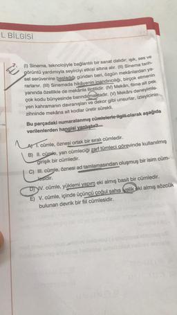 L BİLGİSİ
(1) Sinema, teknolojiyle bağlantılı bir sanat dalıdır; işık, ses ve
görüntü yardımıyla seyirciyi etkisi altına alır. (I) Sinema tarih-
sel serüvenine başladığı günden beri, özgün mekânlardan ya-
rarlanır. (III) Sinemada hikâyenin inandırıcılığı, birçok etmenin
yanında özellikle de mekânla ilintilidir. (IV) Mekân, filme ait pek
çok kodu bünyesinde barındırmaktadır
. (Y) Mekânı deneyimle-
yen kahramanın davranışları ve dekor gibi unsurlar, izleyicinin
zihninde mekâna ait kodlar üretir sürekli.
Bu parçadaki numaralanmış cümlelerle ilgili olarak aşağıda
verilenlerden hangisi vanlıştır?
Laa
A 1. cümle, öznesi ortak bir sıralı cümledir.
B) II. cümle, yan cümleciği zarf tümleci görevinde kullanılmış
girişik bir cümledir.
C) II. cümle, öznesi ad tamlamasından oluşmuş bir isim cüm-
Jesidir.
D) IV. cümle, yüklemi yapım eki almış basit bir cümledir.
E) V. cümle, içinde üçüncü çoğul şahıs velik eki almış sözcük
bulunan devrik bir fiil cümlesidir.
