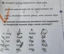 R
16. Dirseğimin üstünde doğruluyorum, odada onları
1
II
görmeme yetecek kadar ışık var, küçük kardeşim; yan
IV
yatmış, bacaklarını karnına çekmiş, sırtını anneme daya- S
mıştı.
Bu parçada numaralanmış sözcüklerin türü aşağıdakile-
rin hangisinde sırasıyla doğru olarak verilmiştir?
B
1
Zamir
Bağlaç
Sifat
Zamir zart
Zac
W Zarf isim Sitat
iskom
Dilsim Zam
Edat
Sifat
E) İsim
Sifat
A) Zart
Bu isim
.
isid
islan