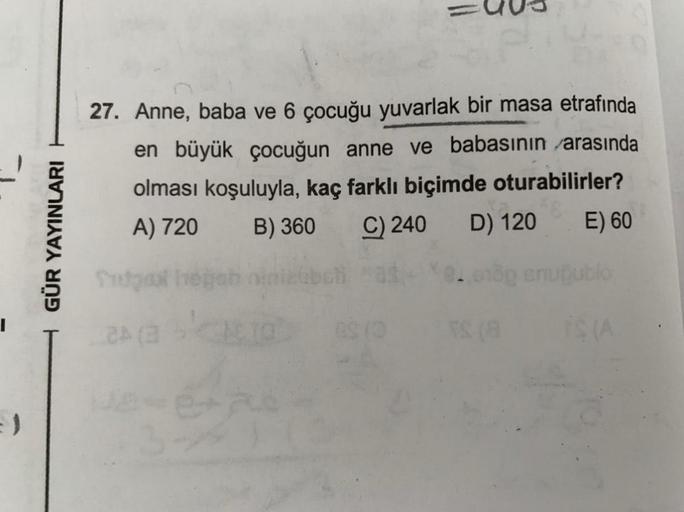 GÜR YAYINLARI
27. Anne, baba ve 6 çocuğu yuvarlak bir masa etrafında
en büyük çocuğun anne ve babasının arasında
olması koşuluyla, kaç farklı biçimde oturabilirler?
A) 720
B) 360 C) 240 D) 120 E) 60
Store
echo snubbio
