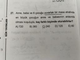 GÜR YAYINLARI
27. Anne, baba ve 6 çocuğu yuvarlak bir masa etrafında
en büyük çocuğun anne ve babasının arasında
olması koşuluyla, kaç farklı biçimde oturabilirler?
A) 720
B) 360 C) 240 D) 120 E) 60
Store
echo snubbio
