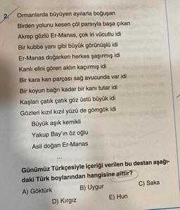 2.
Ormanlarda büyüyen ayılarla boğuşan
Birden yolunu kesen çöl parsıyla başa çıkan
Akrep gözlü Er-Manas, çok iri vücutlu idi
Bir kubbe yanı gibi büyük görünüşlü idi
Er-Manas doğarken herkes şaşırmış idi
Kanlı elini gören aklın kaçırmış idi
Bir kara kan parçası sağ avucunda var idi
Bir koyun bağrı kadar bir kanı tutar idi
Kaşları çatık çatık göz üstü büyük idi
Gözleri kızıl kızıl yüzü de gömgök idi
Büyük aşık kemikli
Yakup Bay'ın öz oğlu
Asil doğan Er-Manas
Günümüz Türkçesiyle içeriği verilen bu destan aşağı-
daki Türk boylarından hangisine aittir?
A) Göktürk
B) Uygur
C) Saka
E) Hun
D) Kirgiz