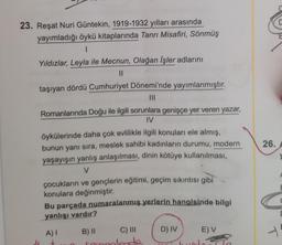 C
23. Reşat Nuri Güntekin, 1919-1932 yılları arasında
yayımladığı öykü kitaplarında Tanrı Misafiri, Sönmüş
1
Yıldızlar, Leyla ile Mecnun, Olağan İşler adlarını
II
taşıyan dördü Cumhuriyet Dönemi'nde yayımlanmıştır.
III
Romanlarında Doğu ile ilgili sorunlara genişçe yer veren yazar,
IV
26.
öykülerinde daha çok evlilikle ilgili konuları ele almış,
bunun yanı sıra, meslek sahibi kadınların durumu, modern
yaşayışın yanlış anlaşılması, dinin kötüye kullanılması,
V
çocukların ve gençlerin eğitimi, geçim sıkıntısı gibi
konulara değinmiştir.
Bu parçada numaralanmış yerlerin hangisinde bilgi
yanlışı vardır?
F
D) IV
E) V
A)
1
-
B) II C) III
Temelerde
+
ron