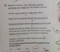 C
23. Reşat Nuri Güntekin, 1919-1932 yılları arasında
yayımladığı öykü kitaplarında Tanrı Misafiri, Sönmüş
1
Yıldızlar, Leyla ile Mecnun, Olağan İşler adlarını
II
taşıyan dördü Cumhuriyet Dönemi'nde yayımlanmıştır.
III
Romanlarında Doğu ile ilgili sorunlara genişçe yer veren yazar,
IV
26.
öykülerinde daha çok evlilikle ilgili konuları ele almış,
bunun yanı sıra, meslek sahibi kadınların durumu, modern
yaşayışın yanlış anlaşılması, dinin kötüye kullanılması,
V
çocukların ve gençlerin eğitimi, geçim sıkıntısı gibi
konulara değinmiştir.
Bu parçada numaralanmış yerlerin hangisinde bilgi
yanlışı vardır?
F
D) IV
E) V
A)
1
-
B) II C) III
Temelerde
+
ron
