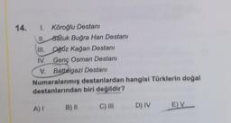 14.
I. Köroğlu Destanı
II. batuk Buğra Han Destanı
III. Oğuz kağan Destanı
IV. Genç Osman Destanı
V. Battalgazi Destanı
Numaralanmış destanlardan hangisi Türklerin doğal
destanlarından biri değildir?
A)
C) III
B) 11
EV
D) IV