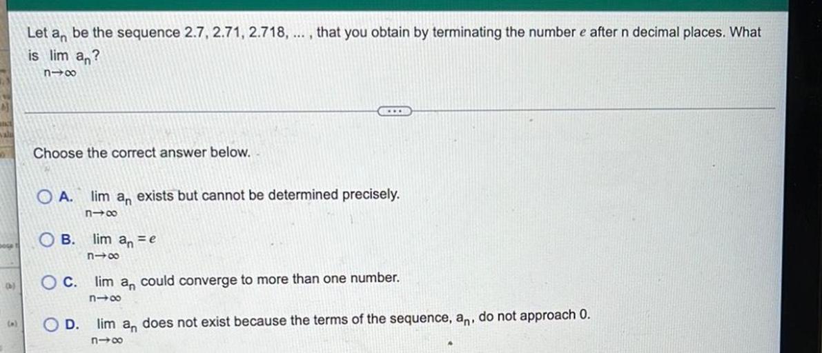 Let an be the sequence 2.7, 2.71, 2.718, ... , that you obtain by terminating the number e after n decimal places. What
is lim an?
n-00
M
Choose the correct answer below.
O A. lim an exists but cannot be determined precisely.
n-00
OB
lim anse
n-00
OC. lim an could converge to more than one number.
n+00
OD. lim an does not exist because the terms of the sequence, an, do not approach 0.
n-00