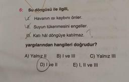 6:
Su döngüsü ile ilgili,
W. Havanın isi kaybını önler.
41. Suyun tükenmesini engeller.
V. Katı hâl döngüye katılmaz.?
yargılarından hangileri doğrudur?
A) Yalnız 11
B) I ve III
C) Yalnız III
D) I ve II
E) I, II ve III