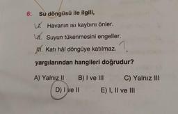 6:
Su döngüsü ile ilgili,
W. Havanın isi kaybını önler.
41. Suyun tükenmesini engeller.
V. Katı hâl döngüye katılmaz.?
yargılarından hangileri doğrudur?
A) Yalnız 11
B) I ve III
C) Yalnız III
D) I ve II
E) I, II ve III
