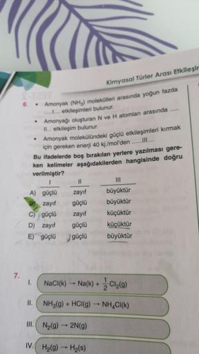 Kimyasal Türler Arası Etkileşir
6. .
Amonyak (NH3) molekülleri arasında yoğun fazda
........ etkileşimleri bulunur.
Amonyağı oluşturan N ve H atomları arasında
II... etkileşim bulunur.
Amonyak molekülündeki güçlü etkileşimleri kırmak
için gereken enerji 40