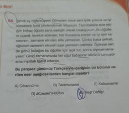 in Nesri
64. Şimdi ey ciğerköşem! Ölmeden önce seni iyilik yoluna ve iyi
kimselerin izine yönlendirmek istiyorum. Tecrübelerle elde etti-
ğim birkaç öğüdü sana yadigâr olarak bırakıyorum. Bu öğütle-
re uyarak hareket edersen, her muradına erersin ve iyi isim ka-
zanırsın, zamanın elinden sille yemezsin. Çünkü baba şefkati,
oğlunun zamanın elinden azar yemesini istemez. Öyleyse sen
de gönül kulağını bu öğütler için açık tut, sonra pişman olma-
yasın. Gerçi zamanımızda her oğul babasının sözünü tutmuyor
ama inşallah kabul edersin.
Bu parçada günümüz Türkçesiyle içeriğinin bir bölümü ve-
rilen eser aşağıdakilerden hangisi olabilir?
A) Cihannüma
B) Tazarruname
C) Kabusname
D) Müzekki'n-Nüfus
1) Hest Behişt
