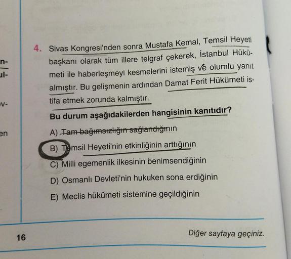 n-
EV-
4. Sivas Kongresi'nden sonra Mustafa Kemal, Temsil Heyeti
başkanı olarak tüm illere telgraf çekerek, İstanbul Hükü-
meti ile haberleşmeyi kesmelerini istemiş ve olumlu yanıt
almıştır. Bu gelişmenin ardından Damat Ferit Hükümeti is-
tifa etmek zorund