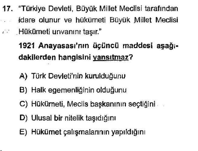 17. "Türkiye Devleti, Büyük Millet Meclisi tarafından
idare olunur ve hükümeti Büyük Millet Meclisi
Hükümeti unvanını taşır."
1921 Anayasası'nın üçüncü maddesi aşağı-
dakilerden hangisini yansıtmaz?
A) Türk Devleti'nin kurulduğunu
B) Halk egemenliğinin olduğunu
C) Hükümeti, Meclis başkanının seçtiğini
D) Ulusal bir nitelik taşıdığını
E) Hükümet çalışmalarının yapıldığını