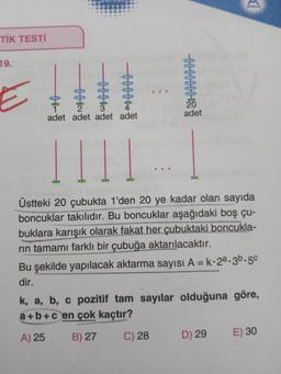 TIK TESTİ
19
Elul
adet
adet adet adet adet
Üstteki 20 çubukta 1'den 20 ye kadar olan sayıda
boncuklar takılıdır. Bu boncuklar aşağıdaki boş çu-
buklara karışık olarak fakat her çubuktaki boncukla-
rin
tamamı farklı bir çubuğa aktarılacaktır.
Bu şekilde yapılacak aktarma sayısı A=k.28.36.50
dir.
k, a, b, c pozitif tam sayılar olduğuna göre,
a+b+c en çok kaçtır?
A) 25
B) 27
C) 28
D) 29
E) 30
