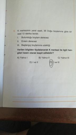 6. K merkezinin yerel saati, 35 Doğu boylamına göre bir
saat 12 dakika ileridir.
1. Bulunduğu boylam derecesi
II. Enlem derecesi
III. Başlangıç boylamına uzaklığı
Verilen bilgiden faydalanarak k merkezi ile ilgili han-
gileri kesin olarak tespit edilebilir