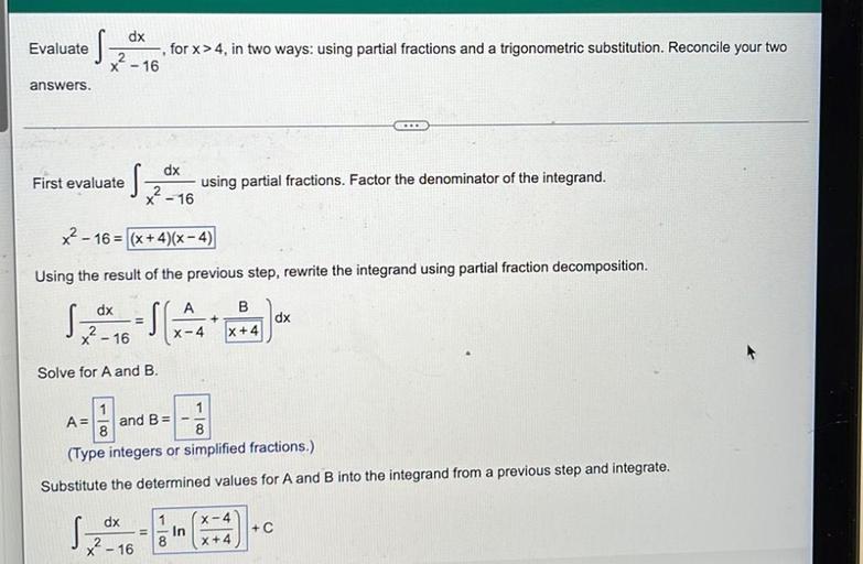 Evaluate
s
dx
, for x>4, in two ways: using partial fractions and a trigonometric substitution. Reconcile your two
2
x - 16
answers.
First evaluate
S
dx
x? - 16
using partial fractions. Factor the denominator of the integrand.
x2 - 16 = (x+4)(x-4)
Using the result of the previous step, rewrite the integrand using partial fraction decomposition.
dx
A
B
+
dx
X-4
|x+4|
x - 16
Solve for A and B.
1
A= and B=
8
8
(Type integers or simplified fractions.)
Substitute the determined values for A and B into the integrand from a previous step and integrate.
dx
X-4
s
1
In
8
+ C
X? - 16
X+4