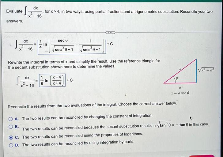 Evaluate
dx
2
x - 16
for x > 4, in two ways: using partial fractions and a trigonometric substitution. Reconcile your two
-
answers.
...
dx
secu
1
J
2
sec?0-1 Vsec²0-1
II
In
+C
2
x - 16
4
Rewrite the integral in terms of x and simplify the result. Use the reference triangle for
the secant substitution shown here to determine the values.
Vir - 22
Sza
dx
1
= In
8
x - 16
X-4
X+4
+C
a
x = a seco
Reconcile the results from the two evaluations of the integral. Choose the correct answer below.
O A. The two results can be reconciled by changing the constant of integration.
OB
The two results can be reconciled because the secant substitution results in itan ²0 = - tan 0 in this case.
C. The two results can be reconciled using the properties of logarithms.
D. The two results can be reconciled by using integration by parts.