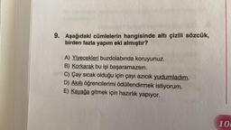 9. Aşağıdaki cümlelerin hangisinde altı çizili sözcük,
birden fazla yapım eki almıştır?
A) Yiyecekleri buzdolabında koruyunuz.
B) Korkarak bu işi başaramazsın.
C) Çay sıcak olduğu için çayı azıcık yudumladım.
D) Akıllı öğrencilerimi ödüllendirmek istiyorum.
E) Kayağa gitmek için hazırlık yapıyor.
10
