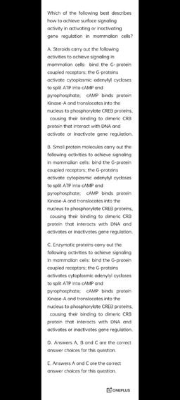 Which of the following best describes
how to achieve surface signaling
activity in activating or inactivating
gene regulation in mammalian cells?
A. Steroids carry out the following
activities to achieve signaling in
mammalian cells: bind the G-protein
cou