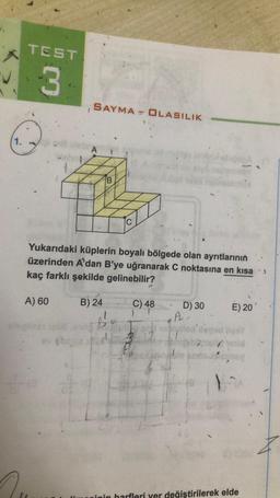 TEST
3
SAYMA - OLASILIK
1.
A
C
Yukarıdaki küplerin boyalı bölgede olan ayrıtlarının
üzerinden A'dan B'ye uğranarak C noktasına en kısa
kaç farklı şekilde gelinebilir?
A) 60
B) 24
C) 48
D) 30
E) 20
1 1
A
ON
B
ovat
3
}
inin harfleri yer değiştirilerek elde
