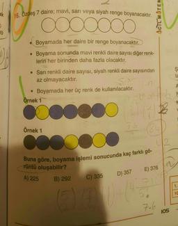 ak
16. Ozdeş 7 daire; mavi, sarı veya siyah renge boyanacaktır.
ACTC MATEM
09
Boyamada her daire bir renge boyanacaktır.
Boyama sonunda mavi renkli daire sayısı diğer renk-
lerin her birinden daha fazla olacaktır.
ş
la
• Sarı renkli daire sayısı, siyah renkli daire sayısından
az olmayacaktır.
• Boyamada her üç renk de kullanılacaktır.
Örnek 1
faire
y
mobiente
000
76
Örnek 1
184
co
Buna göre, boyama işlemi sonucunda kaç farklı gö-
rüntü oluşabilir?
E) 376 MM
D) 357
A) 225
B) 292
C) 335
7
1.
10
7.6
105
