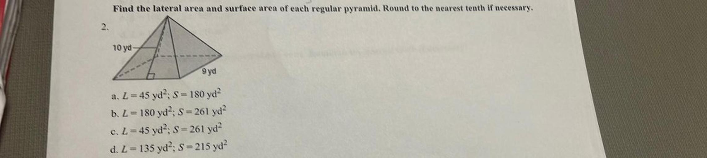 Find the lateral area and surface area of each regular pyramid. Round to the nearest tenth if necessary.
10 ya
9 yd
S
a. L=45 yd?; S = 180 yd?
b. L = 180 yd : S=261 yd?
c. L=45 yd?: S=261 yd?
d. L= 135 yd, S=215 yd?