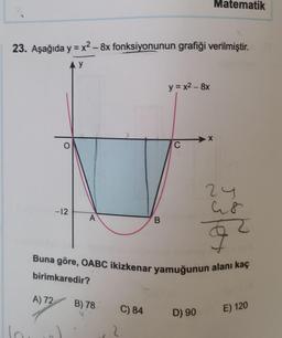 Matematik
23. Aşağıda y = x2 – 8x fonksiyonunun grafiği verilmiştir.
-
y
y = x2 - 8x
X
O
C
2y
a8
-12
A
B
ol
Buna göre, OABC ikizkenar yamuğunun alanı kaç
birimkaredir?
A) 72 B) 78
C) 84
D) 90
E) 120
2
