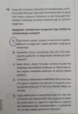 10. İsveç'teki Chalmers Teknoloji Üniversitesinden ve Po-
lonya'daki Wroclaw Teknoloji Üniversitesinden bir grup
bilim insanı; alzaymır, Parkinson ve deli dana gibi has-
talıkların fototerapi ile tedavi edilebileceği bir yöntemi
araştırıyor.
Aşağıdaki cümlelerden hangisinin öge dizilişi bu
cümleninkiyle özdeştir?
A) Toplumların sosyal, siyasal ve ekonomik yapıları,
beklenti ve beğenileri; edebî akımların doğuşunu
etkilemiştir.
B) Nasreddin Hoca, yüzyıllardan beri tüm Türk dün-
yasında güldüren ve düşündüren fikralarıyla bilin-
mektedir.
C) Melik Bülbül, Sadik Türkoğlu ve Deniz Küzeci'nin
ortaklaşa hazırladıkları Edebiyat ve Toplumsal İş-
levi başlıklı makalede edebiyat ve toplum ilişkisi
açıklanır.
D) 15 Temmuz Demokrasi ve Millî Birlik Günü'nün öne-
mini genç kuşaklara kavratmak ve bugünü unut-
turmamak amacıyla 15 Temmuz Destani Marşı ya-
zılmıştır.
E) İngiliz edebiyatının başyapıtlarından biri olan De-
niz Feneri; son derece basit olay örgüsünün ardın-
da yaraticisinin öz yaşamının ayrıntılarını, toplum-
sal meselelere ilişkin sorgulamalarını, iç gözlemle-
rini ve derin felsefi gizemlerini barındırır.
21221216