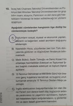 10. İsveç'teki Chalmers Teknoloji Üniversitesinden ve Po-
lonya'daki Wroclaw Teknoloji Üniversitesinden bir grup
bilim insanı; alzaymır, Parkinson ve deli dana gibi has-
talıkların fototerapi ile tedavi edilebileceği bir yöntemi
araştırıyor.
Aşağıdaki cümlelerden hangisinin öge dizilişi bu
cümleninkiyle özdeştir?
A) Toplumların sosyal, siyasal ve ekonomik yapıları,
beklenti ve beğenileri; edebî akımların doğuşunu
etkilemiştir.
B) Nasreddin Hoca, yüzyıllardan beri tüm Türk dün-
yasında güldüren ve düşündüren fikralarıyla bilin-
mektedir.
C) Melik Bülbül, Sadik Türkoğlu ve Deniz Küzeci'nin
ortaklaşa hazırladıkları Edebiyat ve Toplumsal İş-
levi başlıklı makalede edebiyat ve toplum ilişkisi
açıklanır.
D) 15 Temmuz Demokrasi ve Millî Birlik Günü'nün öne-
mini genç kuşaklara kavratmak ve bugünü unut-
turmamak amacıyla 15 Temmuz Destani Marşı ya-
zılmıştır.
E) İngiliz edebiyatının başyapıtlarından biri olan De-
niz Feneri; son derece basit olay örgüsünün ardın-
da yaraticisinin öz yaşamının ayrıntılarını, toplum-
sal meselelere ilişkin sorgulamalarını, iç gözlemle-
rini ve derin felsefi gizemlerini barındırır.
21221216
