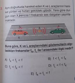 3. Aynı doğrultuda hareket eden K ve L araçlarının hare-
ket yönleri ve hızları şekildeki gibidir. Yere göre dur-
gun
olan Xvericisi f frekanslı ses dalgaları yayınla-
maktadır.
2v
(kos
K
Buna göre, K ve Laraçlarındaki gözlemcilerin algi-
ladıkları frekanslar fx, file f arasındaki ilişki nedir?
A) <f<f
C) <tk <f
B) f< f <fk
D) f <f<fk
E) fk = f = f
