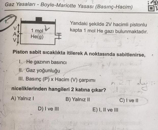 Gaz Yasaları - Boyle-Mariotte Yasası (Basınç-Hacim)
1.
Yandaki şekilde 2V hacimli pistonlu
kapta 1 mol He gazı bulunmaktadır.
1 mol
He(g)
Piston sabit sicaklıkta itilerek A noktasında sabitlenirse,
I. He gazının basıncı
II. Gaz yoğunluğu
III. Basınç (P) x