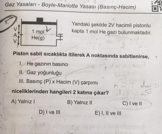 Gaz Yasaları - Boyle-Mariotte Yasası (Basınç-Hacim)
1.
Yandaki şekilde 2V hacimli pistonlu
kapta 1 mol He gazı bulunmaktadır.
1 mol
He(g)
Piston sabit sicaklıkta itilerek A noktasında sabitlenirse,
I. He gazının basıncı
II. Gaz yoğunluğu
III. Basınç (P) x 