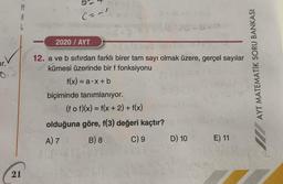 M
A
L
(=al
2020 / AYT
ir.
AYT MATEMATİK SORU BANKASI
03
12. a ve b sıfırdan farklı birer tam sayı olmak üzere, gerçel sayılar
kümesi üzerinde bir f fonksiyonu
f(x) = a.X + b
biçiminde tanımlanıyor.
(f of)(x) = f(x + 2) + f(x)
olduğuna göre, f(3) değeri kaçtır?
A) 7 B) 8 C) 9 D) 10 E) 11
21
