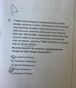 2. "TBMM Hükûmeti barış ve esenliği gerçek bir içtenlikle
dilediğini açıklamış ve yalnız milli haklarının tanınmasından
öteye geçmeyen koşullarını birçok kez duyurmuş ve bu
haklar tanınırsa, önerilecek görüşmelere hazır olduğunu
bildirmiştir. İtilaf Devletleri, toplayacakları konferansta Doğu
sorununu adalet ve hak çerçevesi içinde çözümlemeye
karar vermişlerse, çağrılarını TBMM Hükûmeti'ne doğrudan
doğruya göndermelidirler."
Mustafa Kemal'in bu sözlerinin aşağıdakilerden
hangisi ile ilgili olduğu söylenebilir?
(A) Londra Konferansı
B) Moskova Antlaşması
C Montrö Sözleşmesi
Paris Konferansı
E) Mudanya Ateşkesi