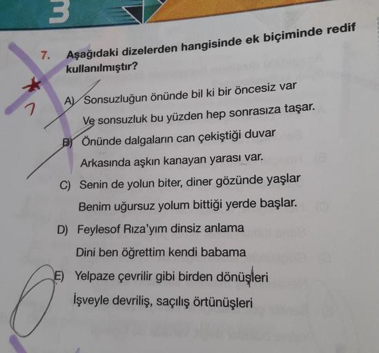 3
7.
Aşağıdaki dizelerden hangisinde ek biçiminde redif
kullanılmıştır?
2
A) Sonsuzluğun önünde bil ki bir öncesiz var
Ve sonsuzluk bu yüzden hep sonrasıza taşar.
B Önünde dalgaların can çekiştiği duvar
Arkasında aşkın kanayan yarası var.
C) Senin de yolun