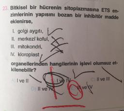 23. Bitkisel bir hücrenin sitoplazmasına ETS en-
zimlerinin yapısını bozan bir inhibitör madde
eklenirse,
1. golgi aygıtı,
II. merkezi koful,
III. mitokondri,
IV. kloroplast
organellerinden hangilerinin işlevi olumsuz et-
kilenebilir?
I ve II
I və IV
Il ve III
Il ve Me
grofy