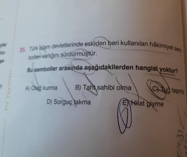 clar
35. Türk İslam devletlerinde eskiden beri kullanılan hakimiyet sem
Me
bolleri varlığını sürdürmüştür.
Bu semboller arasında aşağıdakilerden hangisi yoktur?
Pri Yayinlari
A) Otao kurma
B) Taht sahibi olma
CTuğ taşıma
D) Sorguç takma
E) Hilat
giyme
ifas