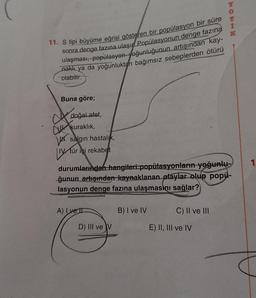 Y
ROK
1
11. S tipi büyüme eğrisi gösteren bir popülasyon bir süre
sonra denge fazına ulaşır Popülasyonun denge fazına
ulaşması, popülasyon yoğunluğunun artışından kay-
nakt ya da yoğunluktan bağımsız sebeplerden ötürü
olabilir.
Buna göre;
V
doğal afet,
kuraklık,
W salgın hastalık
IV. tür içi rekabet
1
durumlarından hangileri popülasyonların yoğunlu-
ğunun artışından kaynaklanan olaylar olup popü-
lasyonun denge fazına ulaşmasını sağlar?
A) Iyei
B) I ve IV
C) II ve III
D) III ve v
E) II, III ve IV

