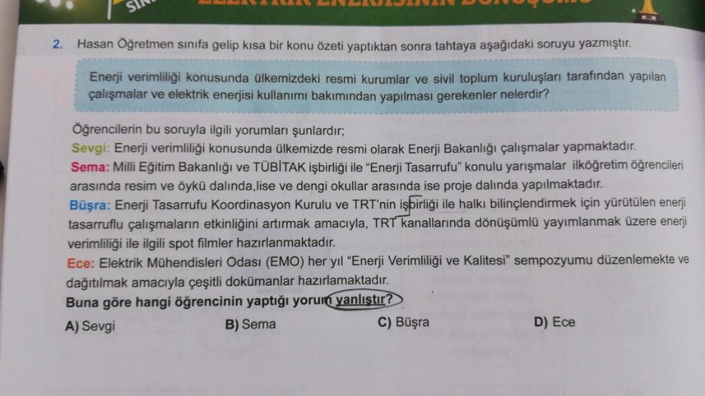 SI
2.
Hasan Öğretmen sınıfa gelip kısa bir konu özeti yaptıktan sonra tahtaya aşağıdaki soruyu yazmıştır.
Enerji verimliliği konusunda ülkemizdeki resmi kurumlar ve sivil toplum kuruluşları tarafından yapılan
çalışmalar ve elektrik enerjisi kullanımı bakım
