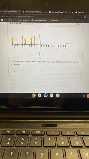 iz: 14.07 Image Placement X
Unit 1, part 2 STAAR Review -
X
APznzaavikFwMxZv9gEy3JOX
New Tab
Fe.com/courses/159143/quizzes/397394/take
Achieve3000
Pandora - Listen to...
Google Slides: Free...
Dashboard
Question 4
3 pts
Optical Axis
L
26
2F
3F
Lens
Where could you place an object so that the image would be real and inverted? Choose
all that apply.
04
0 1
o 5
2.
O 3
00
(
C
0
$
Ata
%
5
U7 de
&
7
4
6
8
9
r
t
y
u