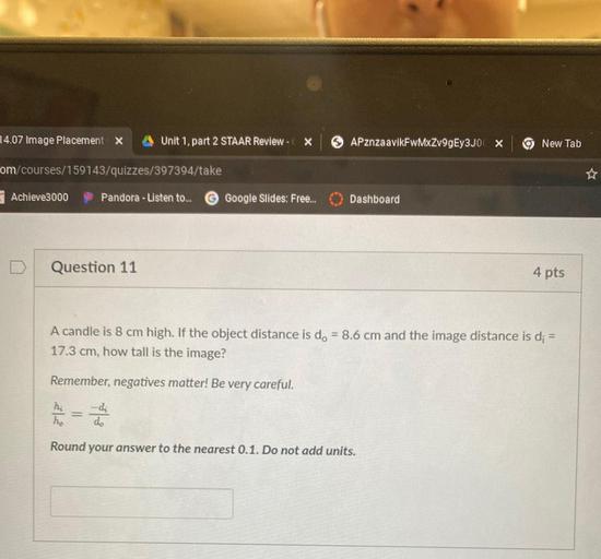 14.07 Image Placement X
Unit 1, part 2 STAAR Review -
X
APznzaavikFwMXZv9gEy3JOX
New Tab
om/courses/159143/quizzes/397394/take
Achieve3000
Pandora - Listen to...
Google Slides: Free...
Dashboard
Question 11
4 pts
A candle is 8 cm high. If the object distance is d. = 8.6 cm and the image distance is d; =
17.3 cm, how tall is the image?
Remember, negatives matter! Be very careful.
hi
hoo
-di
do
Round your answer to the nearest 0.1. Do not add units.