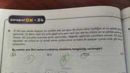 paragraf ON - 24
8
5.
(1) Her şey ailede başlıyor, bu yüzden aile çocuğun ilk okulu olma özelliğini en iyi şekilde yerie
getirmeli. (II) Bizim nesil için artık geçti ama yeni nesil için aile bu rolünü en iyi şekilde yerine ge
tirmeli. (III) Çocuklar arasında ayrım yapmadan, değerler eğitimini çocuklara vermeli. (IV) Bunia
yaparken de onlara en iyi örnek olmalı çünkü anne ve baba ile yaşayan çocuk onlar gibi olmaje
çalışacaktır.
Bu metnin ana fikri numaralandırılmış cümlelerin
hangisinde verilmiştir?
B) II.
One
A) I.
A
tongue
