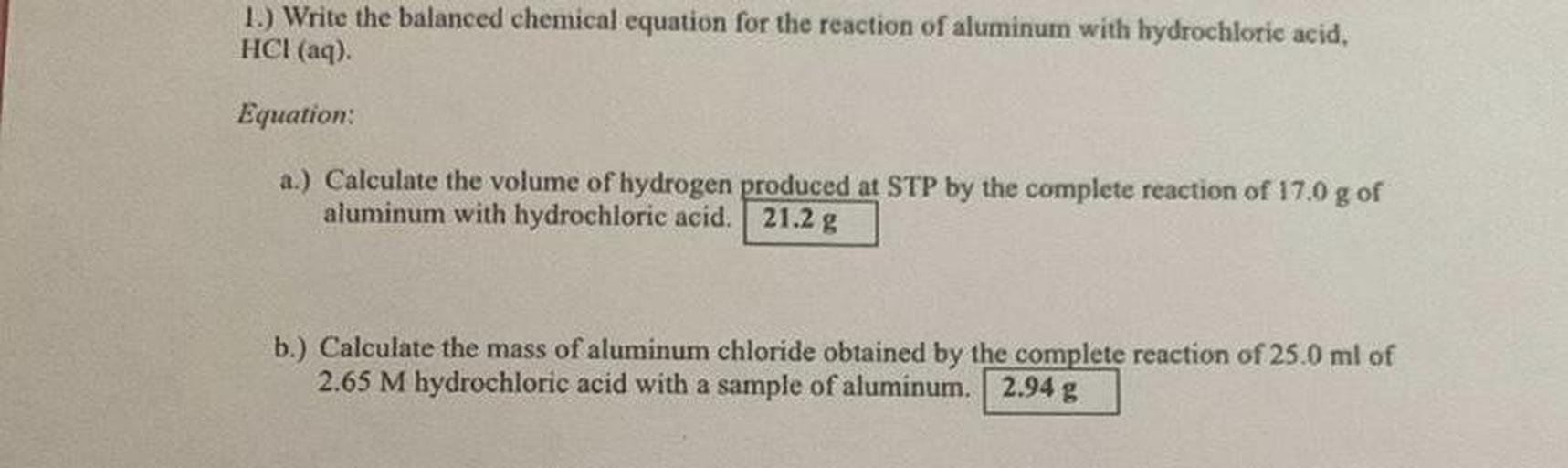 1.) Write the balanced chemical equation for the reaction of aluminum with hydrochloric acid,
HCl(aq).
Equation:
a.) Calculate the volume of hydrogen produced at STP by the complete reaction of 17.0 g of
aluminum with hydrochloric acid. 21.2 g
b.) Calculate the mass of aluminum chloride obtained by the complete reaction of 25.0 ml of
2.65 M hydrochloric acid with a sample of aluminum. 2.94 g