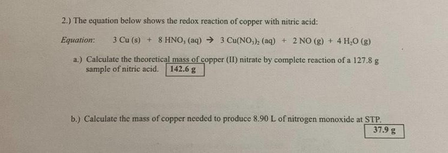 2.) The equation below shows the redox reaction of copper with nitric acid:
Equation:
3 Cu (s) + 8 HNO, (aq) → 3 Cu(NO3), (aq) + 2 NO(g) + 4H2O(g)
a.) Calculate the theoretical mass of copper (II) nitrate by complete reaction of a 127.8 g
sample of nitric acid.
142.6 g
b.) Calculate the mass of copper needed to produce 8.90 L of nitrogen monoxide at STP.
37.9 g