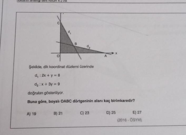 analitigi ders notum 4-2.ink
d
B
d₂
O
AX
Şekilde, dik koordinat düzlemi üzerinde
d: 2x + y = 8
d2 : x + 3y = 9
doğruları gösteriliyor.
Buna göre, boyalı OABC dörtgeninin alanı kaç birimkaredir?
A) 19
B) 21
C) 23
D) 25
E) 27
(2016-ÖSYM)
