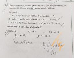 14. Gerçel sayılarda tanımlı f(x) fonksiyonu feel katsayılı ikinci de-
receden bir bilinmeyenli bir denklem belirtmektedir.
Buna göre,
1. f(x) = 0 denkleminin kökleri 2 ve i olabilir. X
II. f(x) = 1 denkleminin kökleri 2 + i ve 2-i olabilir.
III. f(x) = 2 denkleminin kökleri 1 + V3 ve 2 + v2 olabilir. X
ifadelerinden hangileri doğrudur?
A) Yalnız II
B) I ve II
D) II ve III
C) I ve III
E) I, II ve III
F&1–2x+bxtc
bo redolmal
it2