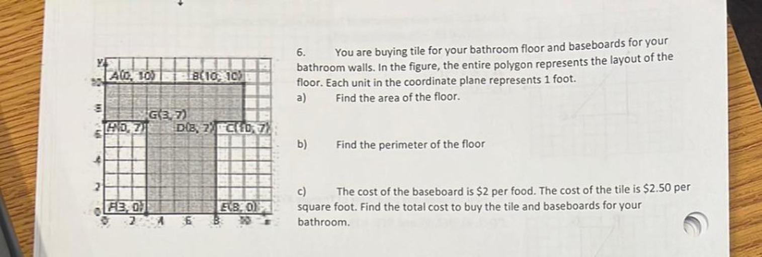 AO, 105
Bl10
10
6. You are buying tile for your bathroom floor and baseboards for your
bathroom walls. In the figure, the entire polygon represents the layout of the
floor. Each unit in the coordinate plane represents 1 foot.
a) Find the area of the floor.
G37)
HDZ) Dls, 2) C10,7%
b)
Find the perimeter of the floor
3
2
FB, 0)
EBOL
B
c) The cost of the baseboard is $2 per food. The cost of the tile is $2.50 per
square foot. Find the total cost to buy the tile and baseboards for your
bathroom.
2
6