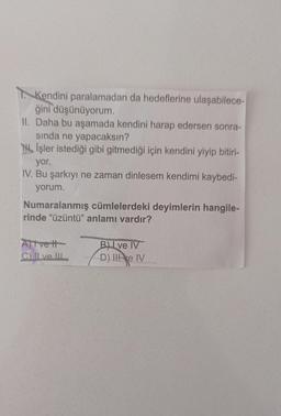 Kendini paralamadan da hedeflerine ulaşabilece-
ğini düşünüyorum.
II. Daha bu aşamada kendini harap edersen sonra-
sinda ne yapacaksın?
Til Işler istediği gibi gitmediği için kendini yiyip bitiri-
yor.
IV. Bu şarkıyı ne zaman dinlesem kendimi kaybedi-
yorum.
Numaralanmış cümlelerdeki deyimlerin hangile-
rinde "üzüntü" anlamı vardır?
Atvett
Chillve. IL
Bu ve IV
D). Ile IV