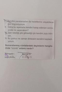 Kendini paralamadan da hedeflerine ulaşabilece-
ğini düşünüyorum.
II. Daha bu aşamada kendini harap edersen sonra-
sinda ne yapacaksın?
Til Işler istediği gibi gitmediği için kendini yiyip bitiri-
yor.
IV. Bu şarkıyı ne zaman dinlesem kendimi kaybedi-
yorum.
Numaralanmış cümlelerdeki deyimlerin hangile-
rinde "üzüntü" anlamı vardır?
Atvett
Chillve. IL
Bu ve IV
D). Ile IV
