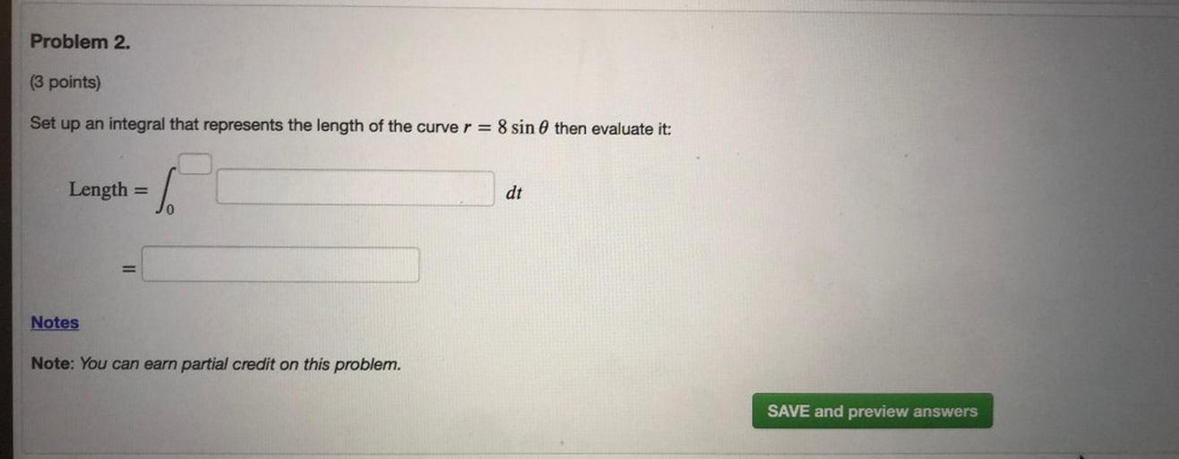Problem 2.
(3 points)
Set up an integral that represents the length of the curve r = 8 sin @ then evaluate it:
Length
=
dt
=
Notes
Note: You can earn partial credit on this problem.
SAVE and preview answers