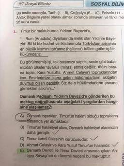 TYT /Sosyal Bilimler
SOSYAL BİLİM
Bu testte sırasıyla, Tarih (1-5), Coğrafya (6 - 10), Felsefe (11 -
Ahlak Bilgisini yasal olarak almak zorunda olmayan ve farklı mü
25 soru vardır.
1. Timur bir mektubunda Yıldırım Bayezid'e,
"... Rum (Anadolu) diyarlarında